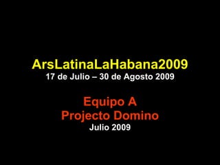 ArsLatinaLaHabana2009 17 de Julio – 30 de Agosto 2009 Equipo A Projecto Domino Julio 2009 