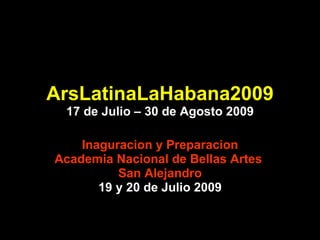 ArsLatinaLaHabana2009 17 de Julio – 30 de Agosto 2009 Inaguracion y Preparacion Academia Nacional de Bellas Artes  San Alejandro 19 y 20 de Julio 2009 