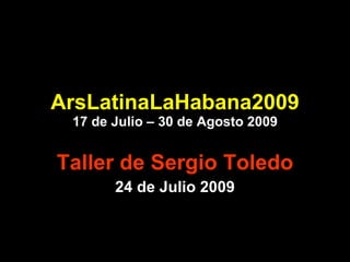 ArsLatinaLaHabana2009 17 de Julio – 30 de Agosto 2009 Taller de Sergio Toledo 24 de Julio 2009 