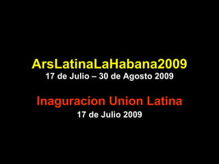 ArsLatinaLaHabana2009 17 de Julio – 30 de Agosto 2009 Inaguracion Union Latina 17 de Julio 2009 