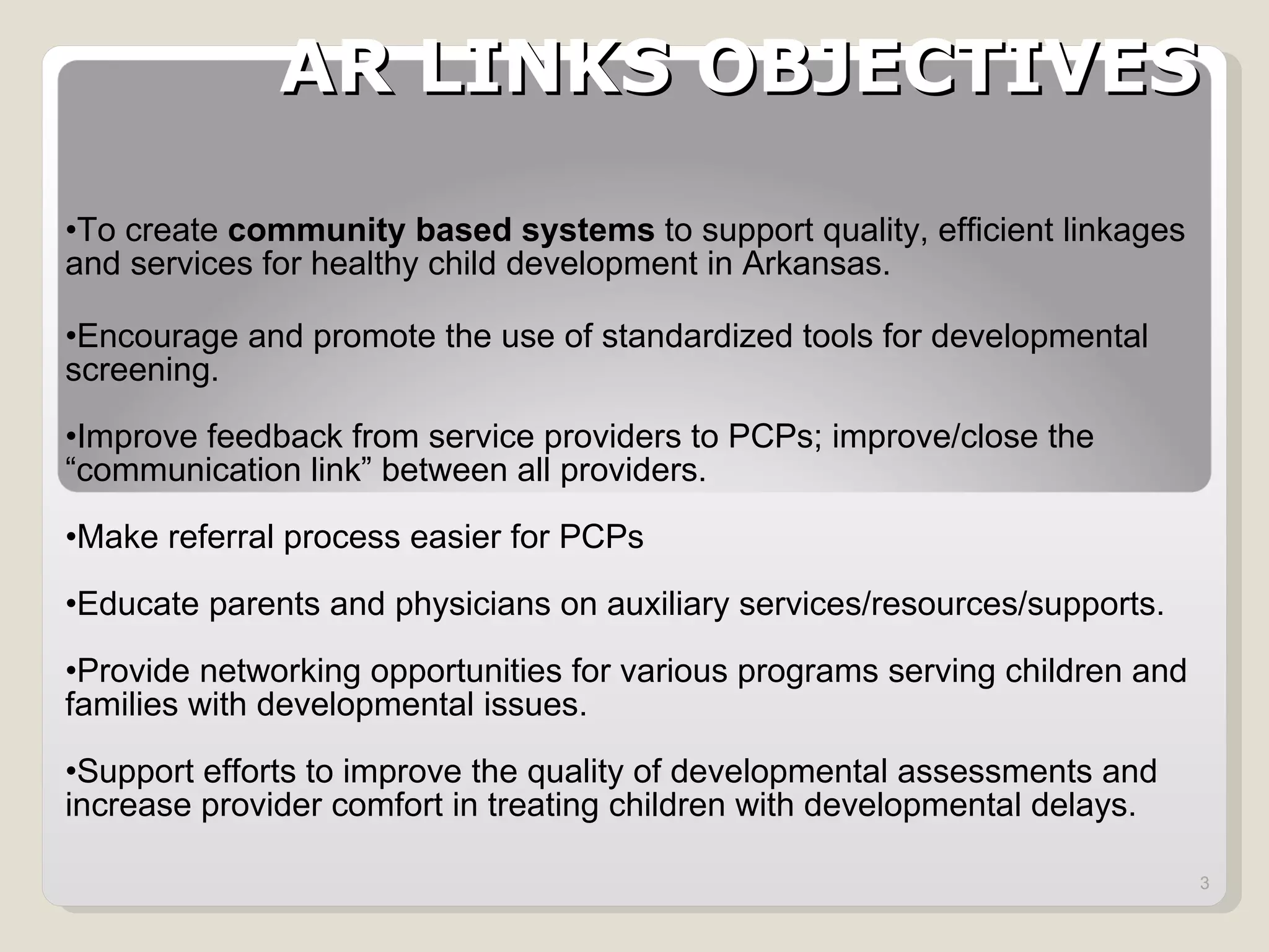 AR LINKS OBJECTIVES To create  community based systems  to support quality, efficient linkages and services for healthy child development in Arkansas.  Encourage and promote the use of standardized tools for developmental screening. Improve feedback from service providers to PCPs; improve/close the  “communication link” between all providers. Make referral process easier for PCPs Educate parents and physicians on auxiliary services/resources/supports. Provide networking opportunities for various programs serving children and families with developmental issues. Support efforts to improve the quality of developmental assessments and increase provider comfort in treating children with developmental delays. 