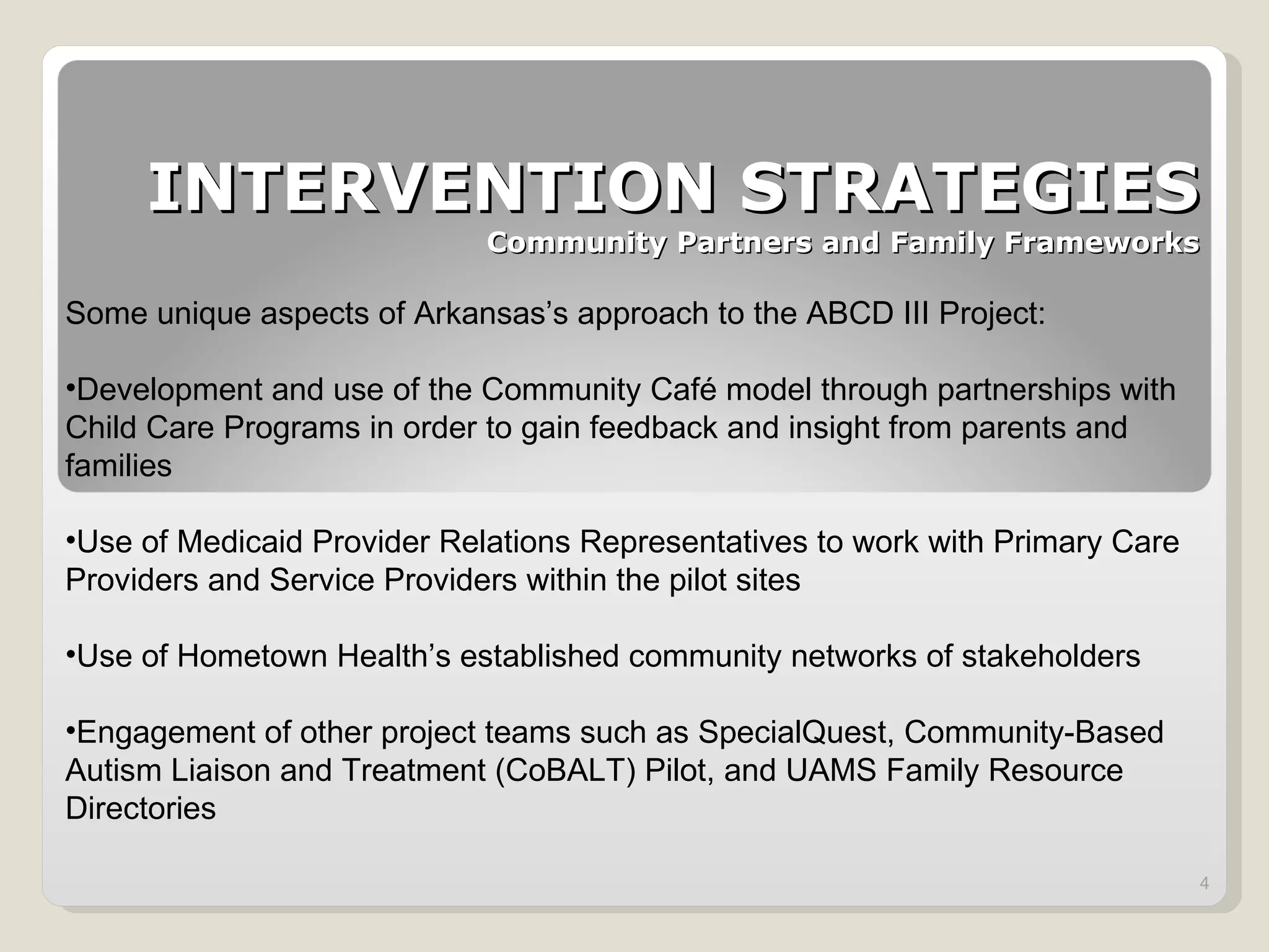 INTERVENTION STRATEGIES Community Partners and Family Frameworks Some unique aspects of Arkansas ’s approach to the ABCD III Project: Development and use of the Community Café model through partnerships with Child Care Programs in order to gain feedback and insight from parents and families Use of Medicaid Provider Relations Representatives to work with Primary Care Providers and Service Providers within the pilot sites Use of Hometown Health ’s established community networks of stakeholders Engagement of other project teams such as SpecialQuest, Community-Based Autism Liaison and Treatment (CoBALT) Pilot, and UAMS Family Resource Directories 
