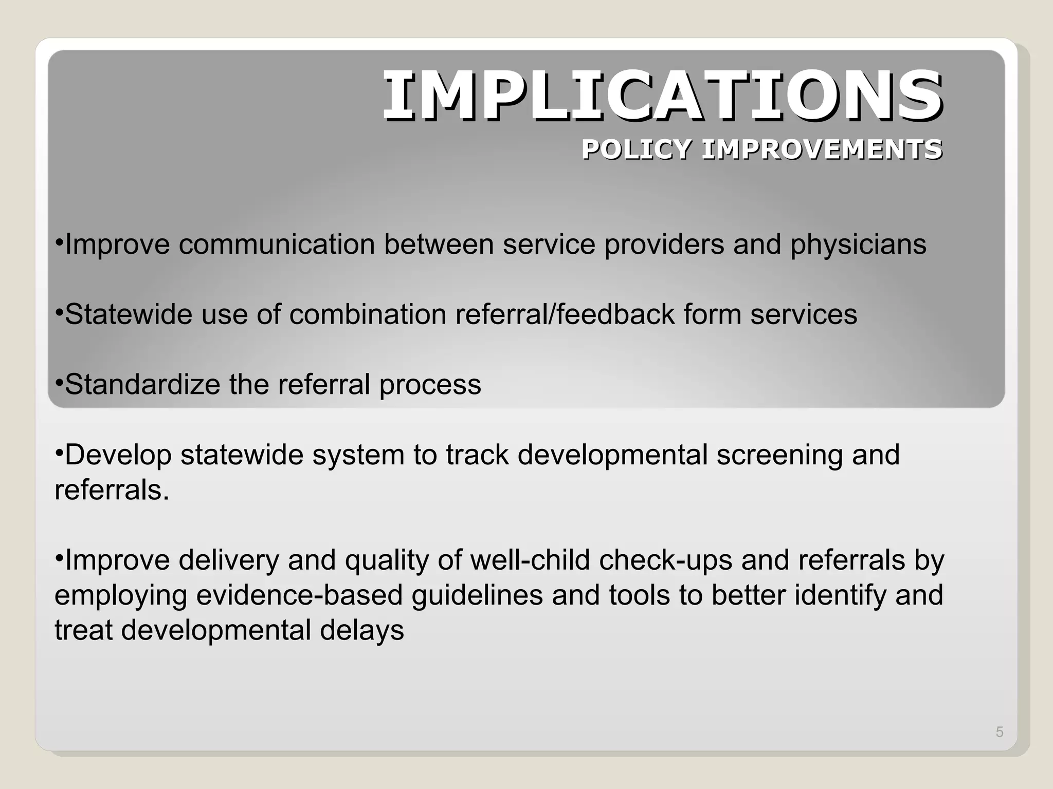 IMPLICATIONS POLICY IMPROVEMENTS Improve communication between service providers and physicians Statewide use of combination referral/feedback form services Standardize the referral process Develop statewide system to track developmental screening and referrals. Improve delivery and quality of well-child check-ups and referrals by employing evidence-based guidelines and tools to better identify and treat developmental delays 