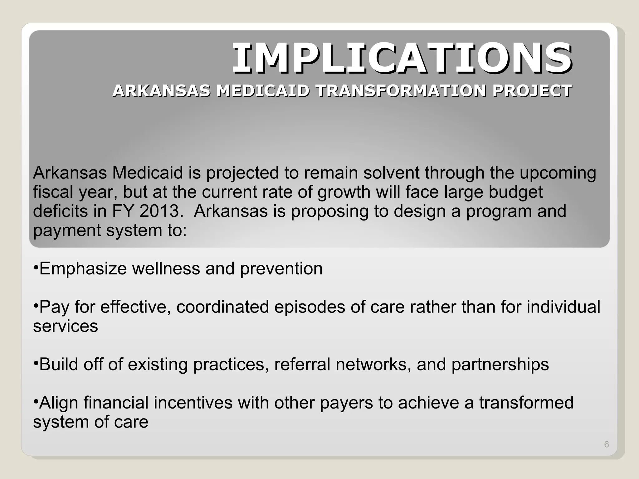 IMPLICATIONS ARKANSAS MEDICAID TRANSFORMATION PROJECT Arkansas Medicaid is projected to remain solvent through the upcoming fiscal year, but at the current rate of growth will face large budget deficits in FY 2013.  Arkansas is proposing to design a program and payment system to: Emphasize wellness and prevention Pay for effective, coordinated episodes of care rather than for individual services Build off of existing practices, referral networks, and partnerships Align financial incentives with other payers to achieve a transformed system of care 