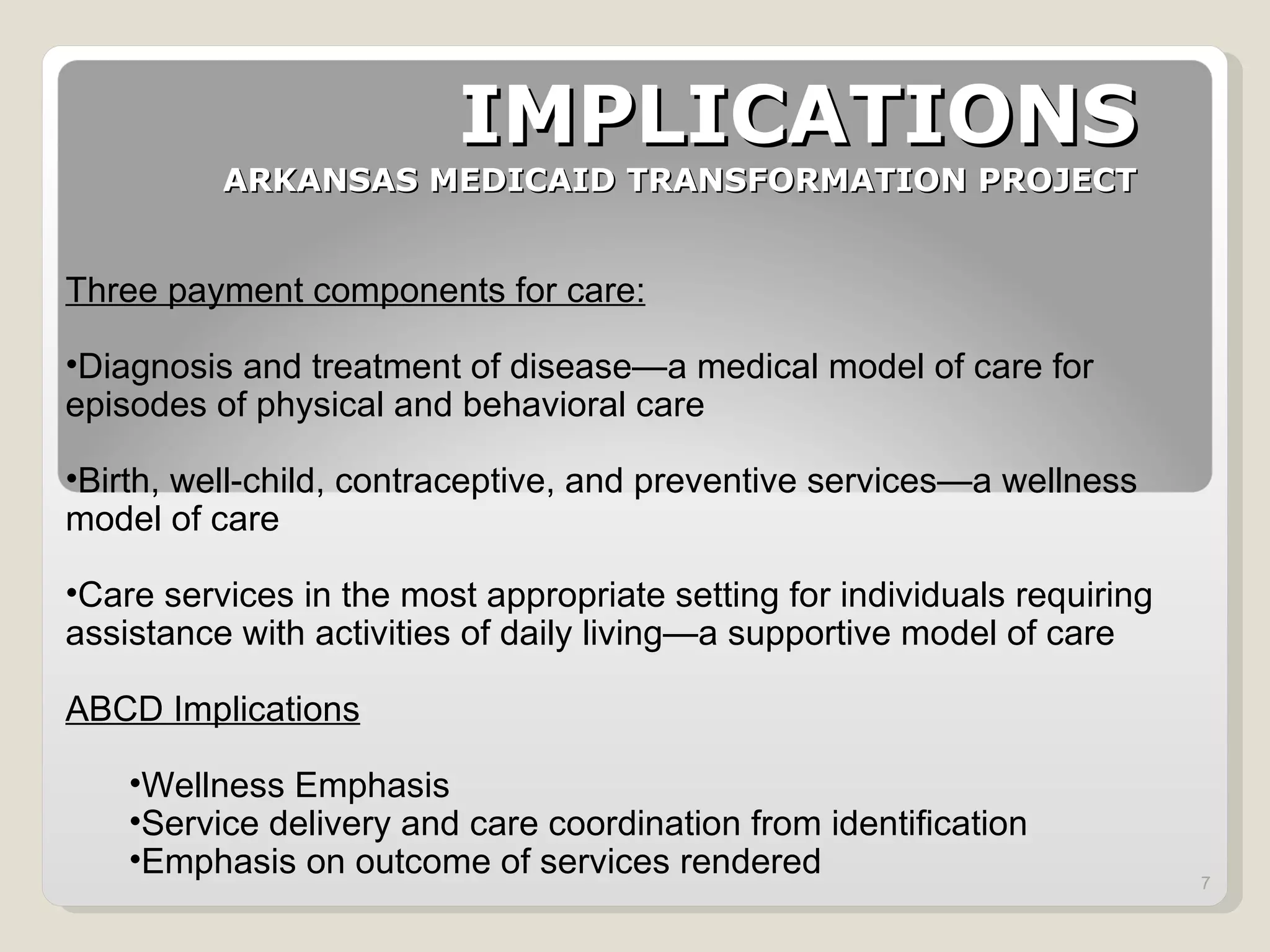 IMPLICATIONS ARKANSAS MEDICAID TRANSFORMATION PROJECT Three payment components for care: Diagnosis and treatment of disease—a medical model of care for episodes of physical and behavioral care  Birth, well-child, contraceptive, and preventive services—a wellness model of care Care services in the most appropriate setting for individuals requiring assistance with activities of daily living—a supportive model of care ABCD Implications Wellness Emphasis Service delivery and care coordination from identification Emphasis on outcome of services rendered 
