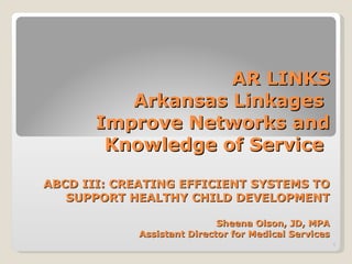 AR LINKS Arkansas Linkages  Improve Networks and Knowledge of Service  ABCD III: CREATING EFFICIENT SYSTEMS TO SUPPORT HEALTHY CHILD DEVELOPMENT Sheena Olson, JD, MPA Assistant Director for Medical Services 
