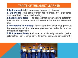TRAITS OF THE ADULT LEARNER
1. Self concept- Adult learners are largely self directed.
2. Experience- The adult learner has a broad, rich experience
base to which to relate new learning.
3. Readiness to learn- The adult learner perceives time differently
than children do and is more concerned about the effective use of
time.
4. Orientation to learning- Adults learn best when they perceive
the outcomes of the learning process as valuable and as
immediately applicable.
5. Motivation to learn- Adults are more internally motivated (by the
potential for such feelings as worth, self esteem, and achievement.)
 