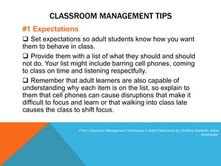CLASSROOM MANAGEMENT TIPS
#1 Expectations
 Set expectations so adult students know how you want
them to behave in class.
 Provide them with a list of what they should and should
not do. Your list might include barring cell phones, coming
to class on time and listening respectfully.
 Remember that adult learners are also capable of
understanding why each item is on the list, so explain to
them that cell phones can cause disruptions that make it
difficult to focus and learn or that walking into class late
causes the class to shift focus.
From: Classroom Management Techniques in Adult Classrooms by Christina Gandolfo, eHow
Contributor.
 