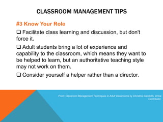 CLASSROOM MANAGEMENT TIPS
#3 Know Your Role
 Facilitate class learning and discussion, but don't
force it.
 Adult students bring a lot of experience and
capability to the classroom, which means they want to
be helped to learn, but an authoritative teaching style
may not work on them.
 Consider yourself a helper rather than a director.
From: Classroom Management Techniques in Adult Classrooms by Christina Gandolfo, eHow
Contributor.
 