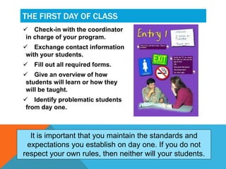  Check-in with the coordinator
in charge of your program.
 Exchange contact information
with your students.
 Fill out all required forms.
 Give an overview of how
students will learn or how they
will be taught.
 Identify problematic students
from day one.
THE FIRST DAY OF CLASS
It is important that you maintain the standards and
expectations you establish on day one. If you do not
respect your own rules, then neither will your students.
 