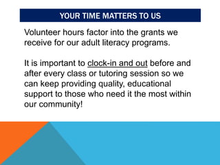 YOUR TIME MATTERS TO US
Volunteer hours factor into the grants we
receive for our adult literacy programs.
It is important to clock-in and out before and
after every class or tutoring session so we
can keep providing quality, educational
support to those who need it the most within
our community!
 