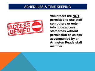 SCHEDULES & TIME KEEPING
Volunteers are NOT
permitted to use staff
computers or enter
into code access
staff areas without
permission or unless
accompanied by an
Arlington Reads staff
member.
 