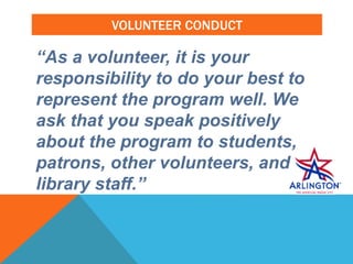 VOLUNTEER CONDUCT
“As a volunteer, it is your
responsibility to do your best to
represent the program well. We
ask that you speak positively
about the program to students,
patrons, other volunteers, and
library staff.”
 