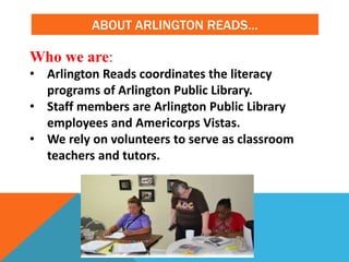 ABOUT ARLINGTON READS…
Who we are:
• Arlington Reads coordinates the literacy
programs of Arlington Public Library.
• Staff members are Arlington Public Library
employees and Americorps Vistas.
• We rely on volunteers to serve as classroom
teachers and tutors.
 