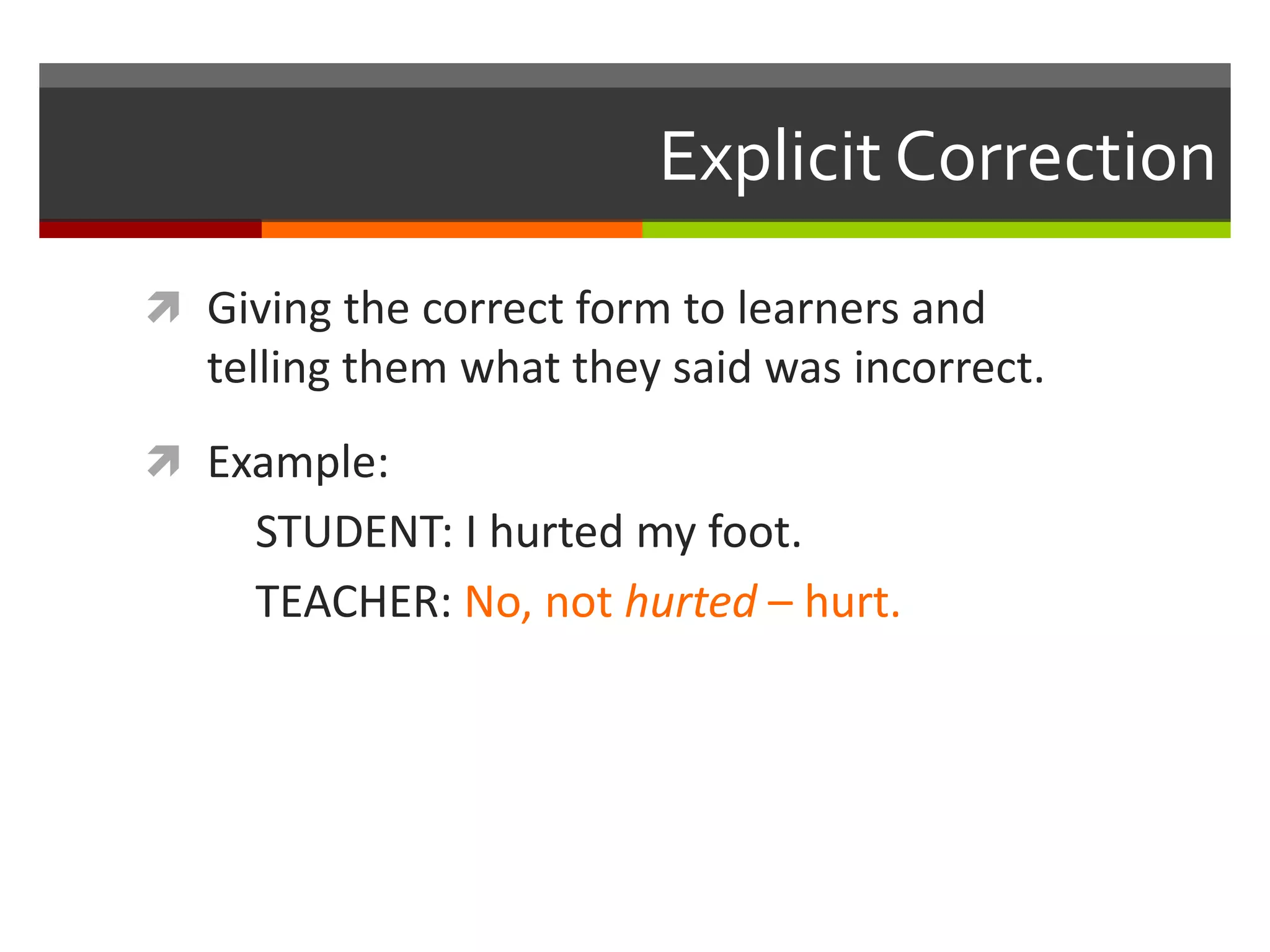 Explicit Correction
 Giving the correct form to learners and
telling them what they said was incorrect.
 Example:
STUDENT: I hurted my foot.
TEACHER: No, not hurted – hurt.
 