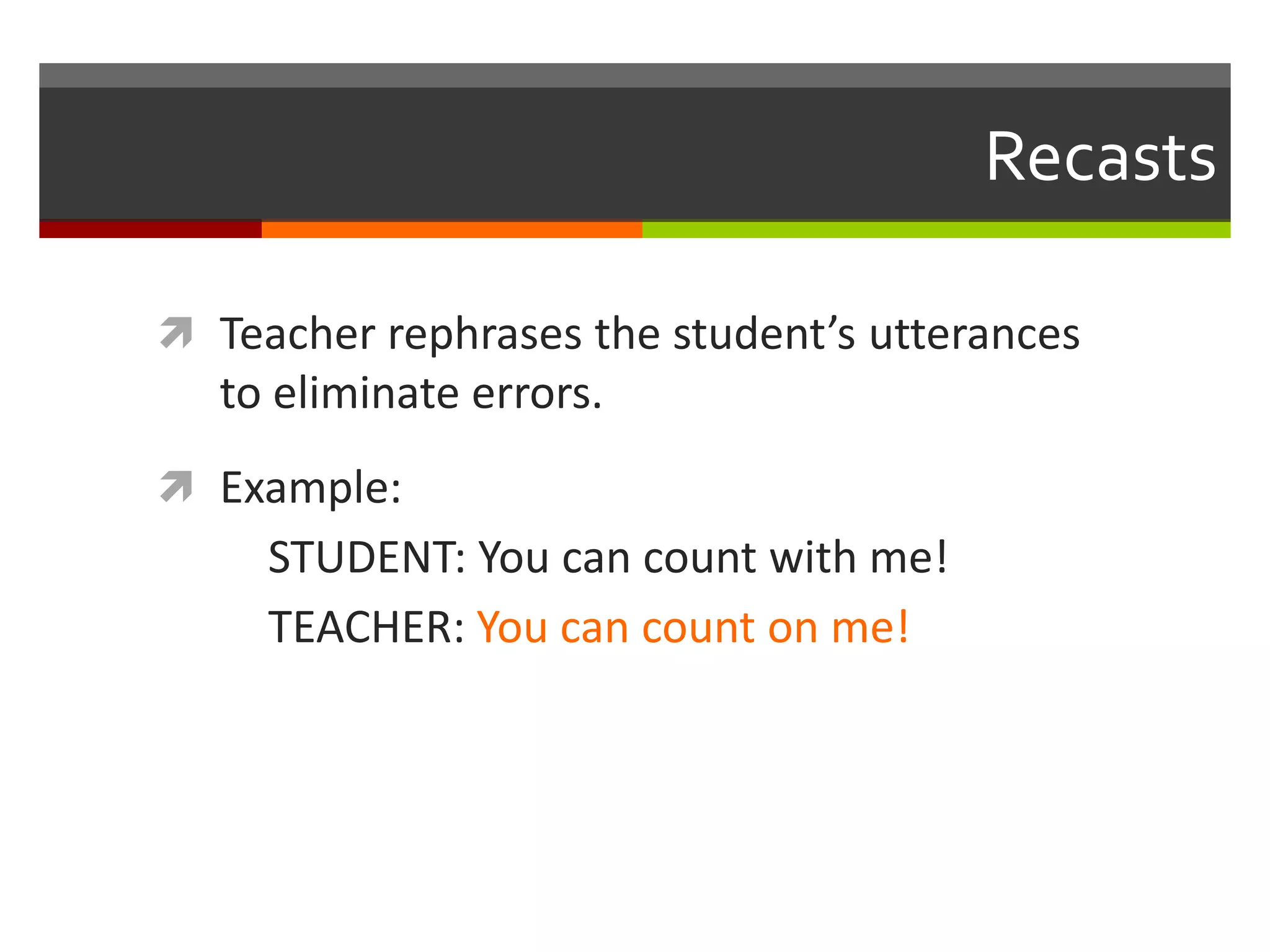 Recasts
 Teacher rephrases the student’s utterances
to eliminate errors.
 Example:
STUDENT: You can count with me!
TEACHER: You can count on me!
 