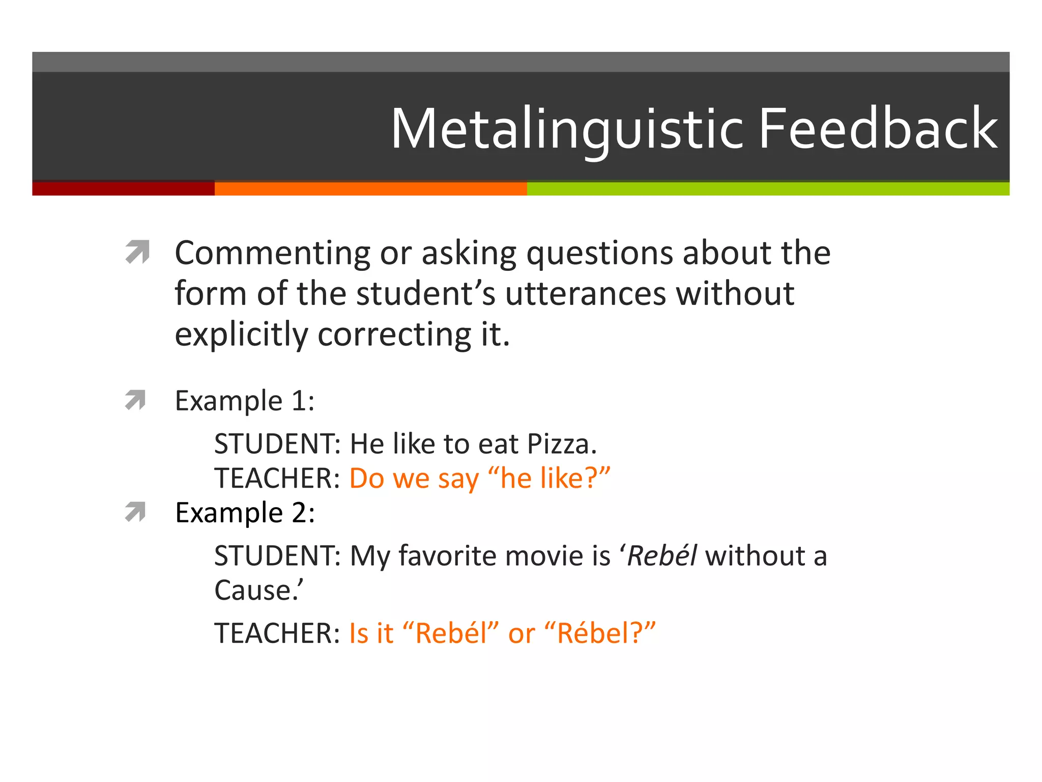 Metalinguistic Feedback
 Commenting or asking questions about the
form of the student’s utterances without
explicitly correcting it.
 Example 1:
STUDENT: He like to eat Pizza.
TEACHER: Do we say “he like?”
 Example 2:
STUDENT: My favorite movie is ‘Rebél without a
Cause.’
TEACHER: Is it “Rebél” or “Rébel?”
 