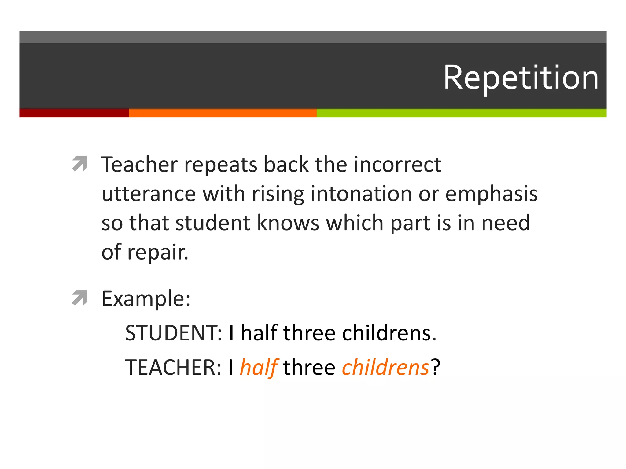 Repetition
 Teacher repeats back the incorrect
utterance with rising intonation or emphasis
so that student knows which part is in need
of repair.
 Example:
STUDENT: I half three childrens.
TEACHER: I half three childrens?
 