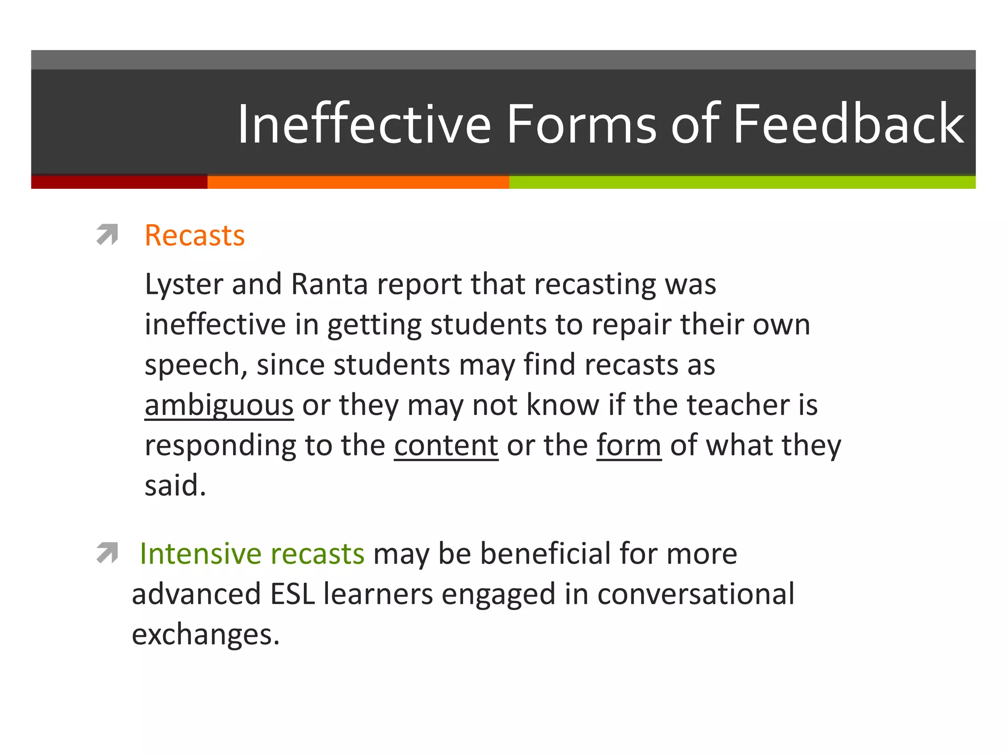 Ineffective Forms of Feedback
 Recasts
Lyster and Ranta report that recasting was
ineffective in getting students to repair their own
speech, since students may find recasts as
ambiguous or they may not know if the teacher is
responding to the content or the form of what they
said.
 Intensive recasts may be beneficial for more
advanced ESL learners engaged in conversational
exchanges.
 