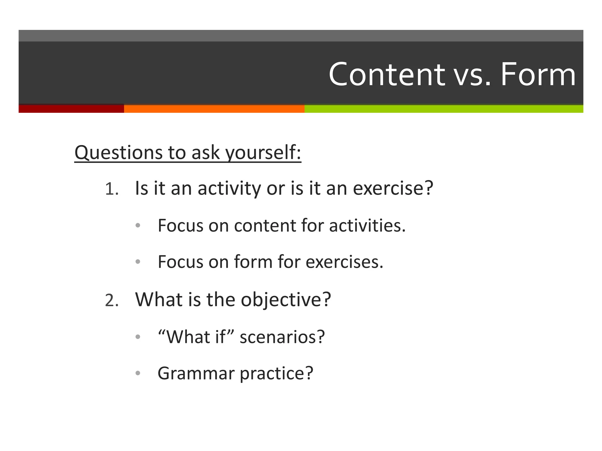 Content vs. Form
Questions to ask yourself:
1. Is it an activity or is it an exercise?
• Focus on content for activities.
• Focus on form for exercises.
2. What is the objective?
• “What if” scenarios?
• Grammar practice?
 