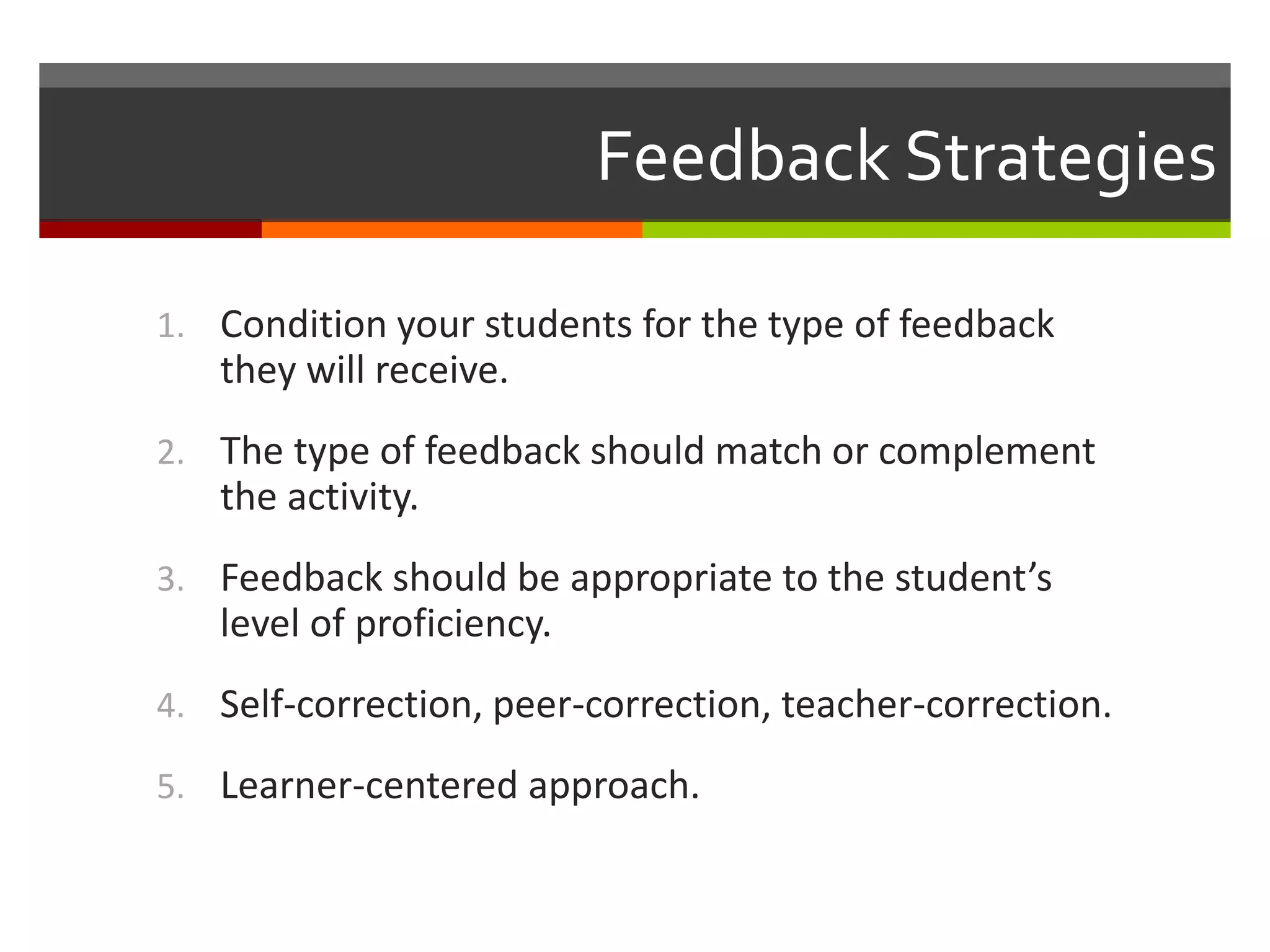 Feedback Strategies
1. Condition your students for the type of feedback
they will receive.
2. The type of feedback should match or complement
the activity.
3. Feedback should be appropriate to the student’s
level of proficiency.
4. Self-correction, peer-correction, teacher-correction.
5. Learner-centered approach.
 