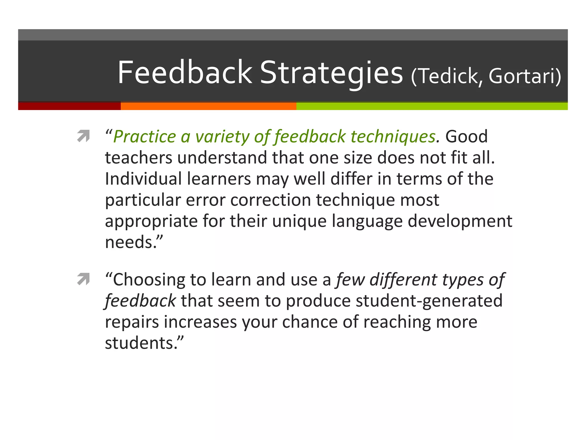 Feedback Strategies (Tedick, Gortari)
 “Practice a variety of feedback techniques. Good
teachers understand that one size does not fit all.
Individual learners may well differ in terms of the
particular error correction technique most
appropriate for their unique language development
needs.”
 “Choosing to learn and use a few different types of
feedback that seem to produce student-generated
repairs increases your chance of reaching more
students.”
 
