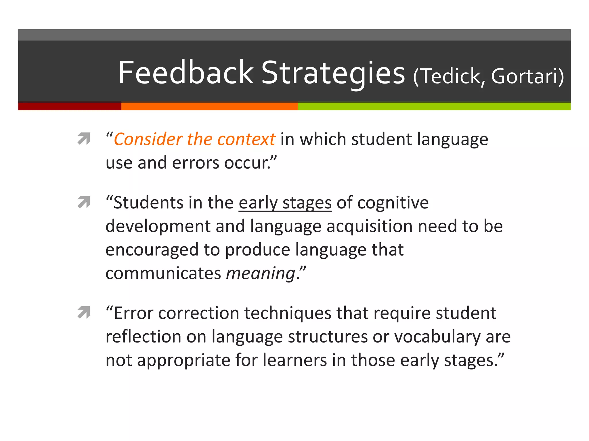 Feedback Strategies (Tedick, Gortari)
 “Consider the context in which student language
use and errors occur.”
 “Students in the early stages of cognitive
development and language acquisition need to be
encouraged to produce language that
communicates meaning.”
 “Error correction techniques that require student
reflection on language structures or vocabulary are
not appropriate for learners in those early stages.”
 