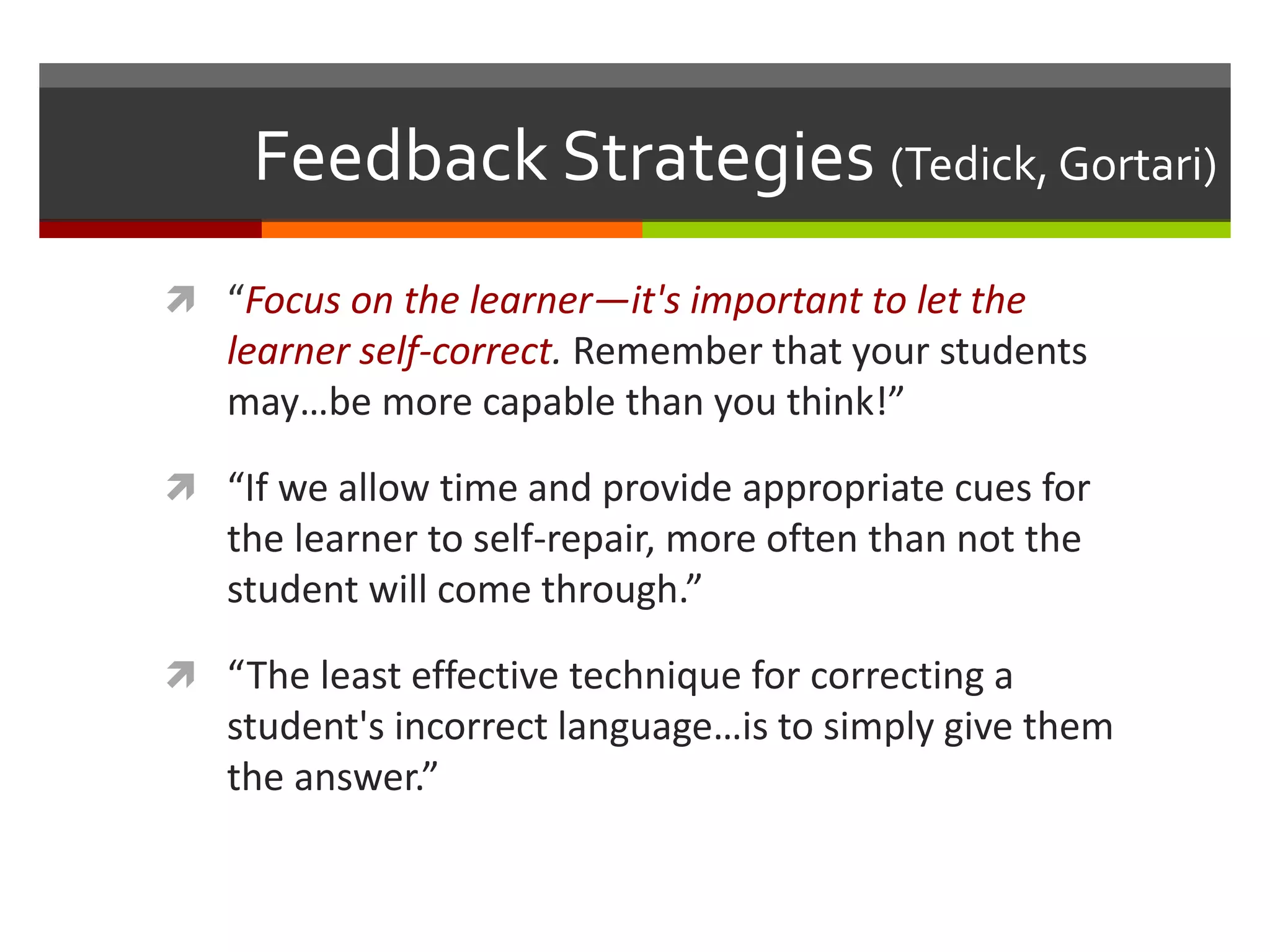 Feedback Strategies (Tedick, Gortari)
 “Focus on the learner—it's important to let the
learner self-correct. Remember that your students
may…be more capable than you think!”
 “If we allow time and provide appropriate cues for
the learner to self-repair, more often than not the
student will come through.”
 “The least effective technique for correcting a
student's incorrect language…is to simply give them
the answer.”
 