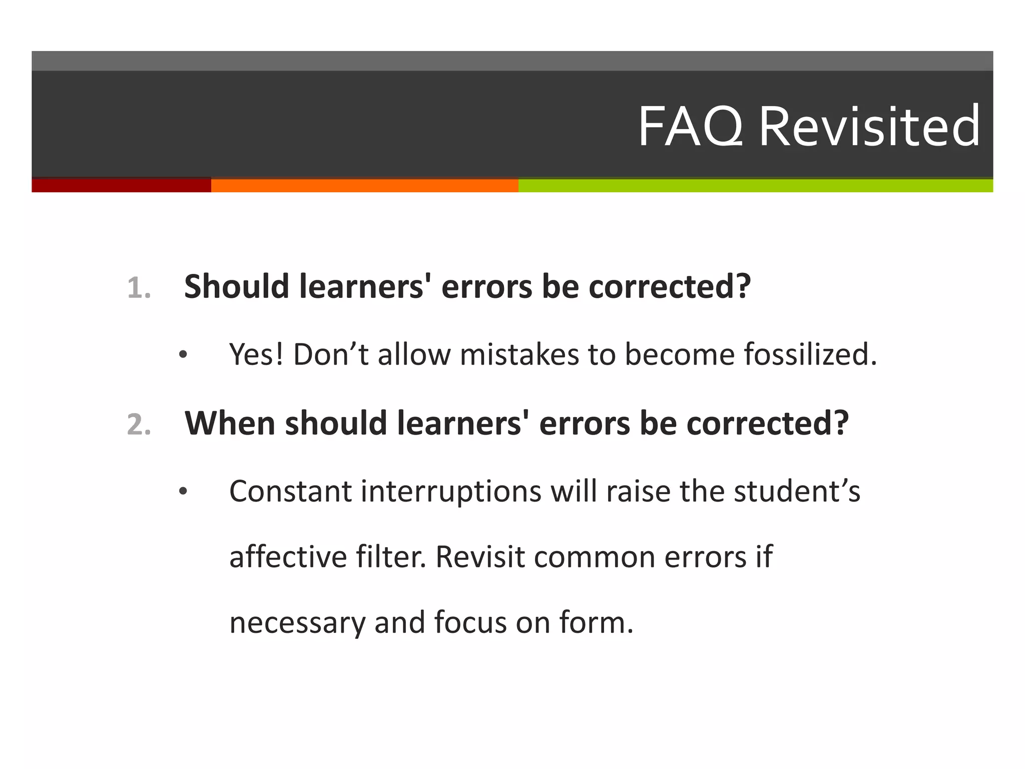 FAQ Revisited
1. Should learners' errors be corrected?
• Yes! Don’t allow mistakes to become fossilized.
2. When should learners' errors be corrected?
• Constant interruptions will raise the student’s
affective filter. Revisit common errors if
necessary and focus on form.
 