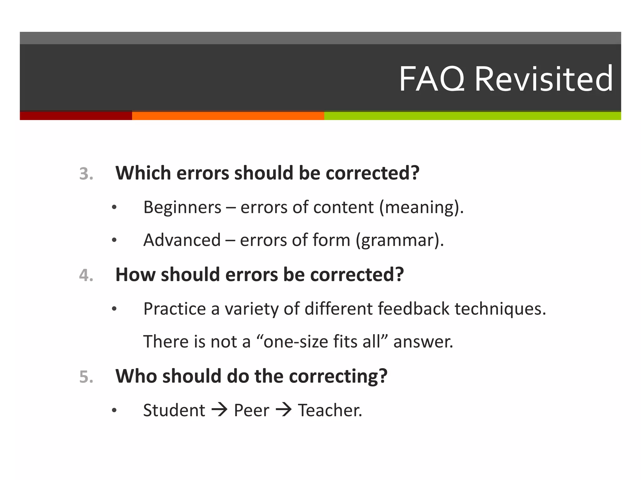 FAQ Revisited
3. Which errors should be corrected?
• Beginners – errors of content (meaning).
• Advanced – errors of form (grammar).
4. How should errors be corrected?
• Practice a variety of different feedback techniques.
There is not a “one-size fits all” answer.
5. Who should do the correcting?
• Student  Peer  Teacher.
 