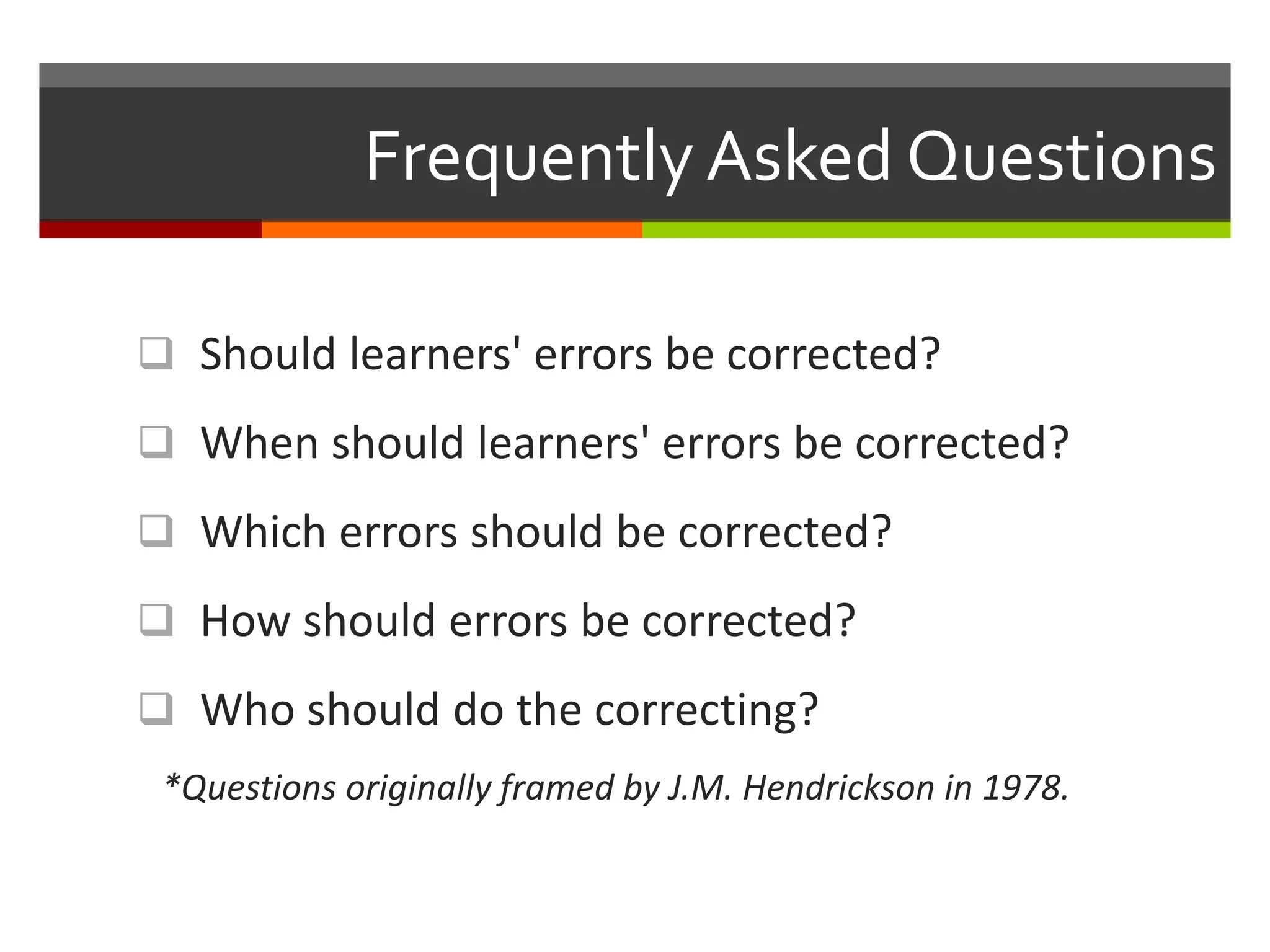 Frequently Asked Questions
 Should learners' errors be corrected?
 When should learners' errors be corrected?
 Which errors should be corrected?
 How should errors be corrected?
 Who should do the correcting?
*Questions originally framed by J.M. Hendrickson in 1978.
 