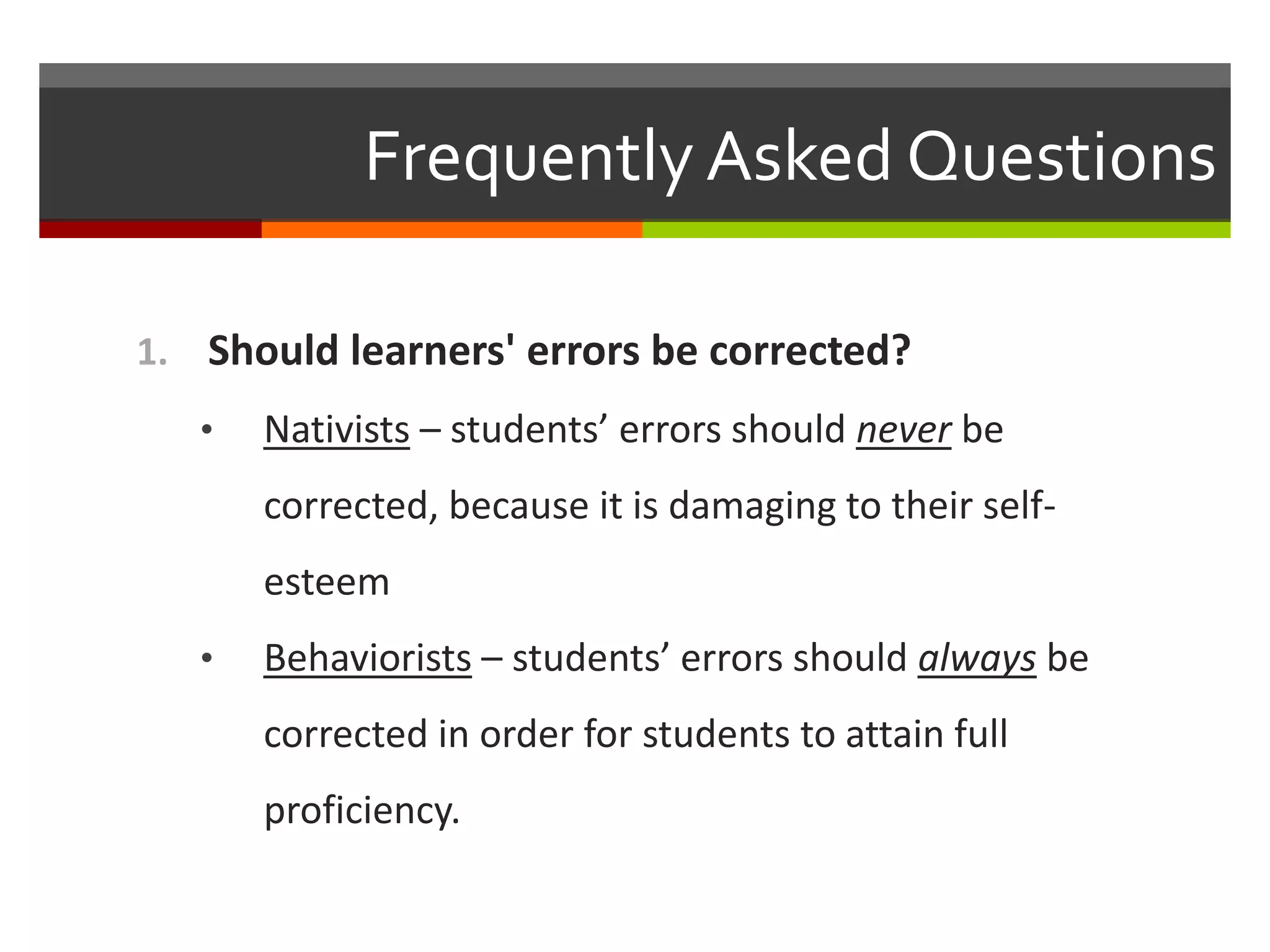 Frequently Asked Questions
1. Should learners' errors be corrected?
• Nativists – students’ errors should never be
corrected, because it is damaging to their self-
esteem
• Behaviorists – students’ errors should always be
corrected in order for students to attain full
proficiency.
 