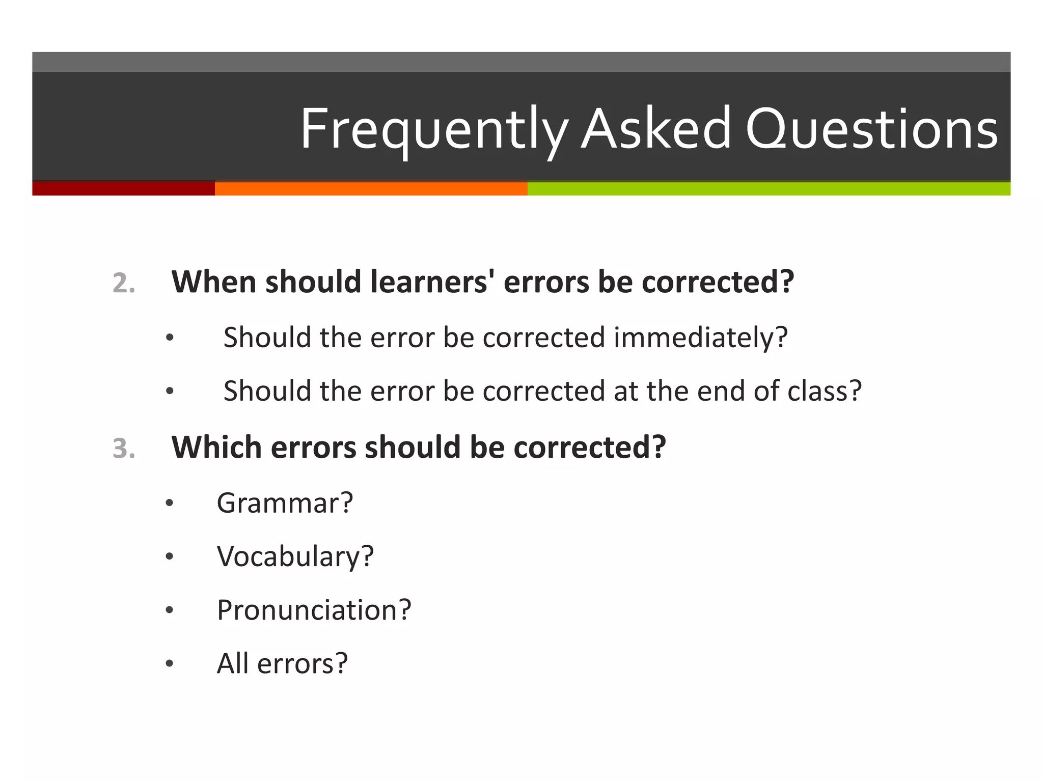 Frequently Asked Questions
2. When should learners' errors be corrected?
• Should the error be corrected immediately?
• Should the error be corrected at the end of class?
3. Which errors should be corrected?
• Grammar?
• Vocabulary?
• Pronunciation?
• All errors?
 