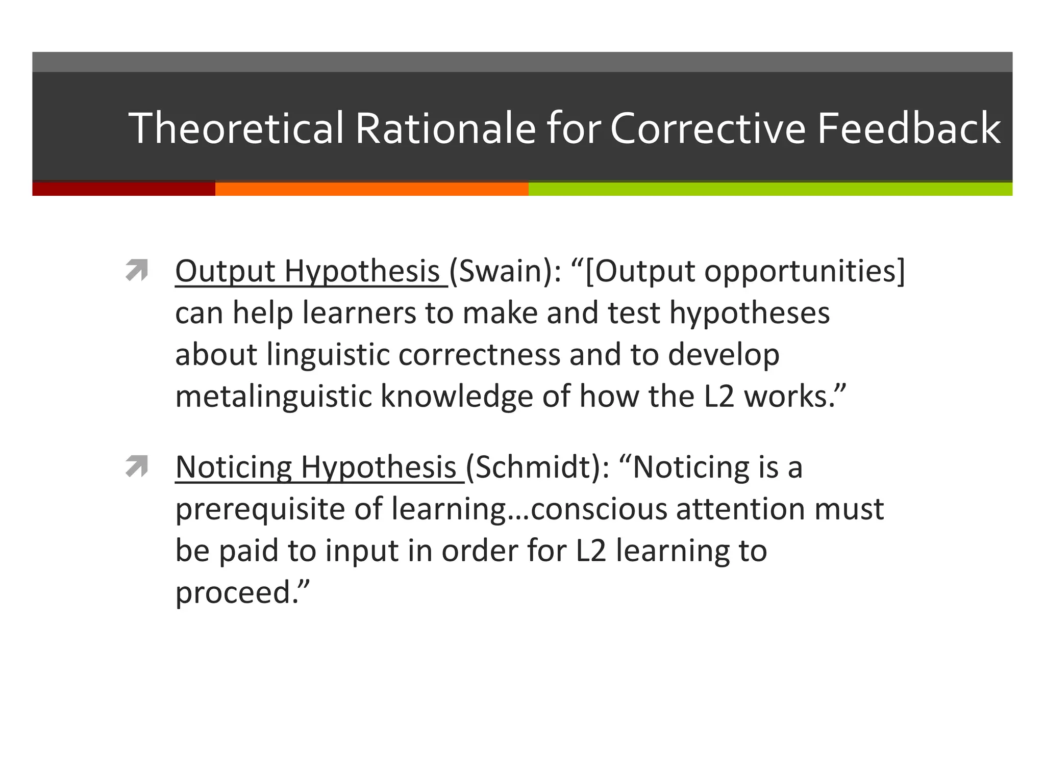 Theoretical Rationale for Corrective Feedback
 Output Hypothesis (Swain): “[Output opportunities]
can help learners to make and test hypotheses
about linguistic correctness and to develop
metalinguistic knowledge of how the L2 works.”
 Noticing Hypothesis (Schmidt): “Noticing is a
prerequisite of learning…conscious attention must
be paid to input in order for L2 learning to
proceed.”
 