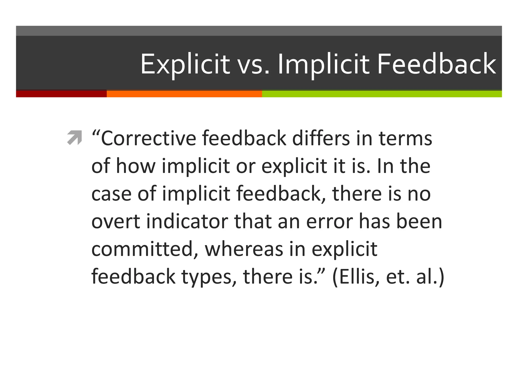 Explicit vs. Implicit Feedback
 “Corrective feedback differs in terms
of how implicit or explicit it is. In the
case of implicit feedback, there is no
overt indicator that an error has been
committed, whereas in explicit
feedback types, there is.” (Ellis, et. al.)
 