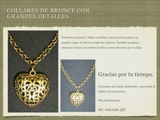 COLLARES DE BRONCE CON
GRANDES DETALLES


              Tenemos corazones, búhos, estrellas, estas preciosas piezas se
              pueden colgar de diversos tipos de cadenas. También podemos
              preparar el tuyo con cordón de hilo o cuero del color que tu elijas




                                            Gracias por tu tiempo.

                                            Deseamos que hayas disfrutado y apreciado la
                                            belleza de estas piezas.


                                            Más información:


                                            tel.: 610 626 387
 