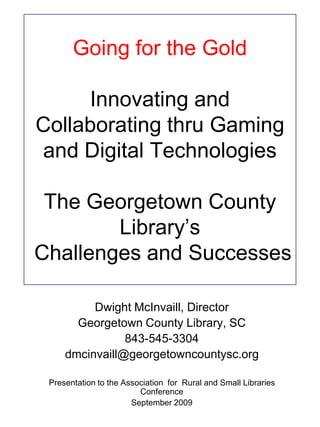 Going for the GoldInnovating and Collaborating thru Gaming and Digital Technologies The Georgetown County Library’s Challenges and Successes Dwight McInvaill, Director Georgetown County Library, SC 843-545-3304 dmcinvaill@georgetowncountysc.org Presentation to the Association  for  Rural and Small Libraries  Conference September 2009 