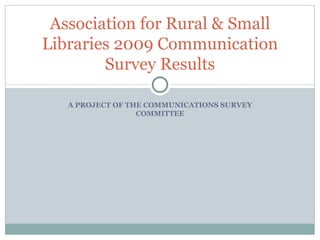 A PROJECT OF THE COMMUNICATIONS SURVEY COMMITTEE Association for Rural & Small Libraries 2009 Communication Survey Results 