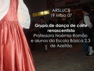 ARSLUCE 19 Maio 07 Grupo de dança de corte renascentista Professora Noémia Romão  e alunos da Escola Básica 2,3  de Azeitão 