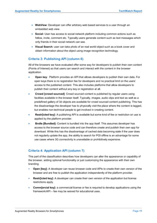 Augmented Reality for Smartphones                                                             TechWatch Report




               • WebView: Developer can offer arbitrary web based services to a user through an
                  embedded web view.
               • Social: User has access to social network platform including common actions such as
                  follow, invite, comment etc. Typically users generate content such as text messages which
                  only friends in their social network can see.
               • Visual Search: user can take photo of an real world object such as a book cover and
                  obtain information about the object using image recognition technology.


           Criteria 3: Publishing API (column 6)
           All of the browsers we have evaluated offer some way for developers to publish their own content
           (Points of Interest) so that users can search and interact with the content in the browser
           application.
           •     Open key: Platform provides an API that allows developers to publish their own data. For
                 open keys there is no registration fee for developers and no practical limit on the users’
                 access to the published content. This also includes platforms that allow developers to
                 publish their content without any key or registration at all.
           •     Crowd [crowd sourced]: Crowd sourced content is published by regular users using
                 facilities available in the browser itself, Typically, images, audio clips and text as well as a
                 predefined gallery of 3d objects are available for crowd sourced content publishing. This has
                 the disadvantage the developer has to physically visit the place where the content is tagged,
                 but enables non-technical people to get involved in creating content.
           •     Restr[icted key]: A publishing API is available but some kind of fee or restriction on use is
                 applied by the platform provider.
           •     Bndle [Bundled]: Content is bundled into the app itself. This assumes developer has
                 access to the browser source code and can therefore create and publish their own app for
                 download. While this has the disadvantage of cached data becoming stale if the user does
                 not regularly update the app, the ability to search for POI offline is an advantage for some
                 use cases where 3G connectivity is unavailable or prohibitively expensive.



           Criteria 4: Application API (column 7)
           This part of the classification describes how developers can alter the appearance or capability of
           the browser, adding optional functionality or just customizing the appearance with their own
           branding.
           •    Open [key]: A developer can reuse browser code and APIs to create their own version of the
                browser and are free to publish the application independently of the platform provider.

           •    Restr[icted key]: A developer can create their own version of the application but license
                restrictions apply.

           •    Comm[ercial key]: a commercial license or fee is required to develop applications using the
                framework/API – fee may be waived for educational uses.




Augmented Reality Browsers for Smartphones                                                                 Page 11
 