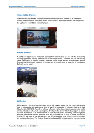 Augmented Reality for Smartphones                                                          TechWatch Report




           ImageSpace Browser
           ImageSpace [18] is a Nokia (Symbian) based app that displays an AR view of 3d panoramic
           images stitched together from users photos hosted on Flikr. Appears that Nokia will not develop
           the application beyond beta research project.




           Mixare Browser

           A brand new open source framework (released December 2010 and too late for evaluation),
           Mixare [19] provides a reality view that can display simple Points Of Interest and can dynamically
           cache the contents of the data providers database on the device with an “App Launcher” feature.
           The data caching feature makes it innovative and its open license is attractive to developers.
           Definitely one to watch.




           ARToolkit

           ARToolkit [20, 21] is a widely used open source AR tracking library that has been used a great
           deal in educational AR applications since it was first developed by Hirokazu Kato and Mark
           Billinghurst in 1999 [22]. As well as offering a flexible marker based tracking system, the toolkit
           enables interaction with virtual objects giving developers the low level tools they require to create
           rich user experiences. It is maintained as an open source project hosted by SourceForge [23]
           and has commercial licenses available from ARToolWorks [24]. A port to native iPhone and
           Android OS are listed at the ARToolWorks site [25] and several other ports (including Symbian)
           are available elsewhere. The Android library is readily available for download for non-commercial



Augmented Reality Browsers for Smartphones                                                             Page 17
 