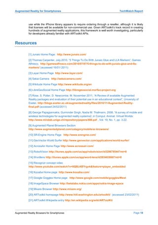 Augmented Reality for Smartphones                                                         TechWatch Report



           use while the iPhone library appears to require ordering through a reseller, although it is likely
           that licenses will be available for non-commercial use. Given ARToolkit’s track record in creating
           hundreds of augmented reality applications, this framework is well worth investigating, particularly
           for developers already familiar with ARToolkit APIs.


Resources

           [1] Junaio Home Page: http://www.junaio.com/

           [2] Thomas Carpenter, July 2010, “5 Things To Do With Junaio Glue and LLA Markers”, Games
           Alfresco, http://gamesalfresco.com/2010/07/07/5-things-to-do-with-junaio-glue-and-lla-
           markers/ (accessed 16/01/ 2011)

           [3] Layar Home Page http://www.layar.com/

           [4] Sekai Camera http://sekaicamera.com/

           [5] Wikitude Home Page http://www.wikitude.org/en

           [6] LibreGeoSocial Home Page http://libregeosocial.morfeo-project.org

           [7] Rose, S. Potter, D. Newcombe, M. November 2011, “A Review of available Augmented
           Reality packages and evaluation of their potential use in an educational context”, University of
           Exeter. http://blogs.exeter.ac.uk/augmentedreality/files/2010/11/Augmented-Reality-
           final.pdf (accessed 24/02/2011)

           [8] George Papagiannakis, Gurminder Singh, Nadia M. Thalmann, 2008, “A survey of mobile and
           wireless technologies for augmented reality systems2, in Comput. Animat. Virtual Worlds:
           http://www.miralab.unige.ch/repository/papers/486.pdf , Vol. 19, No. 1, pp. 3-22.

           [9] Augmented Planet Browsers Section
           http://www.augmentedplanet.com/category/mobile/ar-browsers/

           [10] SR-Engine Home Page http://www.srengine.com/

           [11] GeoVector World Surfer http://www.geovector.com/applications/world-surfer/

           [12] AcrossAir Home Page http://www.acrossair.com/

           [13] RobotVision http://itunes.apple.com/us/app/robotvision/id329678544?mt=8

           [14] Wordlens http://itunes.apple.com/us/app/word-lens/id383463868?mt=8

           [15] Recognizr concept video
           http://www.youtube.com/watch?v=0QBLKBYrgvk&feature=player_embedded

           [16] Kooaba Home page http://www.kooaba.com/

           [17] Google Goggles Home page http://www.google.com/mobile/goggles/#text

           [18] ImageSpace Browser http://betalabs.nokia.com/apps/nokia-image-space

           [19] Mixare Browser http://www.mixare.org/

           [20] ARToolkit homepage http://www.hitl.washington.edu/artoolkit/ (accessed 23/02/2011)

           [21] ARToolkit Wikipedia entry http://en.wikipedia.org/wiki/ARToolKit



Augmented Reality Browsers for Smartphones                                                            Page 18
 