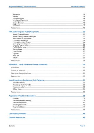 Augmented Reality for Smartphones                                                                                                     TechWatch Report



      Recognizr ................................................................................................................................................ 16
      Kooaba.................................................................................................................................................... 16
      Google Goggles ...................................................................................................................................... 16
      ImageSpace Browser.............................................................................................................................. 17
      Mixare Browser ....................................................................................................................................... 17
      ARToolkit................................................................................................................................................. 17
   Resources................................................................................................................................ 18

POI Authoring and Publishing Tools......................................................................................... 20
      Junaio Channel Creator .......................................................................................................................... 20
      Junaio Getting Started packages............................................................................................................ 20
      Wikitude.me POI publisher ..................................................................................................................... 21
      Layar Test Web Page ............................................................................................................................. 21
      Layar 3d model publisher........................................................................................................................ 21
      Hoppala Augmentation ........................................................................................................................... 22
      PorPOISe for Layar................................................................................................................................. 23
      Django-Layar........................................................................................................................................... 23
      LayarDotNet ............................................................................................................................................ 23
      Lightrod ................................................................................................................................................... 23
      Build AR .................................................................................................................................................. 23
      VISAR ..................................................................................................................................................... 23
   Resources................................................................................................................................ 24

Standards, Tools and Best Practise Guidelines ....................................................................... 25
   Standards ................................................................................................................................ 25
   Points of Interest..................................................................................................................... 26
   Best practise guidelines ......................................................................................................... 29
   Resources................................................................................................................................ 30

User Experience Design and Anti-Patterns............................................................................... 31
      Tricorder Pattern ..................................................................................................................................... 33
      “Heads-up display” (HUD)....................................................................................................................... 33
      Holochess pattern ................................................................................................................................... 33
      X-Ray vision ............................................................................................................................................ 34
   Resources................................................................................................................................ 36

Augmented Reality in Education ............................................................................................... 38
      Training ................................................................................................................................................... 38
      Discovery Based Learning ...................................................................................................................... 39
      Educational Games................................................................................................................................. 42
      Creating 3d models ................................................................................................................................. 42
      Augmented books ................................................................................................................................... 44
   Resources................................................................................................................................ 45

Concluding Remarks .................................................................................................................. 48

General Resources ..................................................................................................................... 49



Contents                                                                                                                                                 Page iii
 