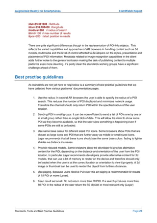 Augmented Reality for Smartphones                                                          TechWatch Report



            &lat=35.691988 //lattitude
            &lon=139.708438 //longitude
            &radius=300 // radius of search
            &limit=100 // max number of results
            &pos=200 //start position in results


            There are quite significant differences though in the representation of POI-Info objects. This
            reflects the varied capabilities and approaches of AR browsers in handling content such as 3d
            models, multimedia and the level of control afforded to developers on the styles, presentation and
            placement of POI information. Metadata related to image recognition capabilities in the client
            adds further noise to the general confusion making the task of publishing content to multiple
            platforms even more daunting. It’s pretty clear the standards working groups have a significant
            challenge ahead of them.


Best practise guidelines
            As standards are not yet here to help below is a summary of best practise guidelines that we
            have collected from various platforms’ documentation pages.


                1. Use the radius: In several AR browsers the user is able to specify the radius of a POI
                   search. This reduces the number of POI displayed and minimizes network usage.
                   Therefore the channel should only return POI within the specified radius of the user
                   location.

                2. Sending POI in small groups: It can be more efficient to send a list of POIs one by one or
                   in small group rather than as single blob of data. This will allow the client to show some
                   POI as they become available, so that the user sees something is happening even if
                   some POIs are still to be loaded.

                3. Use same base colour for different sized POI icons. Some browsers show POIs that are
                   closest as large icons and POI that are further away as middle or small sized icons.
                   Layar recommends that all these icons should use the same base colour, fading to lighter
                   shades as distance increases.

                4. Provide reduced models. Some browsers allow the developer to provide alternative
                   content for the POI, depending on the distance and orientation of the user from the POI
                   location. In particular Layar recommends developers provide alternative content for 3d
                   models, that can use a lot of memory to render on the device and therefore should only
                   be loaded when the user is at the correct location or orientation to view it properly. A 2d
                   image or thumbnail can be used to render the object from furthers distances.

                5. Use paging. Because users receive POI over-the-air paging is recommended for results
                   of 15 POI or more (Layar).

                6. Keep result set small. Do not return more than 50 POI. If a search produces more than
                   50 POI in the radius of the user return the 50 closest or most relevant only (Layar)




Standards, Tools and Best Practise Guidelines                                                          Page 29
 