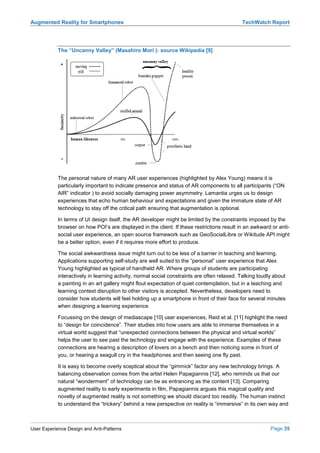 Augmented Reality for Smartphones                                                            TechWatch Report




            The “Uncanny Valley” (Masahiro Mori ): source Wikipedia [9]




            The personal nature of many AR user experiences (highlighted by Alex Young) means it is
            particularly important to indicate presence and status of AR components to all participants (“ON
            AIR” indicator ) to avoid socially damaging power asymmetry. Lamantia urges us to design
            experiences that echo human behaviour and expectations and given the immature state of AR
            technology to stay off the critical path ensuring that augmentation is optional.

            In terms of UI design itself, the AR developer might be limited by the constraints imposed by the
            browser on how POI’s are displayed in the client. If these restrictions result in an awkward or anti-
            social user experience, an open source framework such as GeoSocialLibre or Wikitude API might
            be a better option, even if it requires more effort to produce.

            The social awkwardness issue might turn out to be less of a barrier in teaching and learning.
            Applications supporting self-study are well suited to the “personal” user experience that Alex
            Young highlighted as typical of handheld AR. Where groups of students are participating
            interactively in learning activity, normal social constraints are often relaxed. Talking loudly about
            a painting in an art gallery might flout expectation of quiet contemplation, but in a teaching and
            learning context disruption to other visitors is accepted. Nevertheless, developers need to
            consider how students will feel holding up a smartphone in front of their face for several minutes
            when designing a learning experience.

            Focussing on the design of mediascape [10] user experiences, Reid et al. [11] highlight the need
            to “design for coincidence”. Their studies into how users are able to immerse themselves in a
            virtual world suggest that “unexpected connections between the physical and virtual worlds”
            helps the user to see past the technology and engage with the experience. Examples of these
            connections are hearing a description of lovers on a bench and then noticing some in front of
            you, or hearing a seagull cry in the headphones and then seeing one fly past.

            It is easy to become overly sceptical about the “gimmick” factor any new technology brings. A
            balancing observation comes from the artist Helen Papagiannis [12], who reminds us that our
            natural “wonderment” of technology can be as entrancing as the content [13]. Comparing
            augmented reality to early experiments in film, Papagiannis argues this magical quality and
            novelty of augmented reality is not something we should discard too readily. The human instinct
            to understand the “trickery” behind a new perspective on reality is “immersive” in its own way and



User Experience Design and Anti-Patterns                                                                  Page 35
 