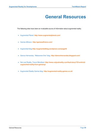Augmented Reality for Smartphones                                                      TechWatch Report




                                                  General Resources

           The following sites have been an invaluable source of information about augmented reality.



            • Augmented Planet: http://www.augmentedplanet.com/



            • Games Alfresco: http://gamesalfresco.com/



            • Augmented blog http://augmentedblog.wordpress.com/page/6/



            • Damon Hernandez, “Metaverse One” blog, http://damonhernandez.blogspot.com/



            • Not Just Reality, Trevor Mendham http://www.notjustreality.com/lead-story/135-android-
              augmented-reality-from-gamaray/



            • Augmented Reality Games blog: http://augmented-reality-games.co.uk/




General Resources                                                                                  Page 49
 