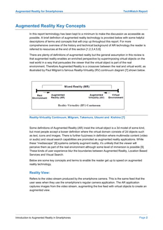 Augmented Reality for Smartphones                                                         TechWatch Report




Augmented Reality Key Concepts
            In this report terminology has been kept to a minimum to make the discussion as accessible as
            possible. A brief definition of augmented reality technology is provided below with some helpful
            descriptions of terms and concepts that will crop up throughout this report. For more
            comprehensive overview of the history and technical background of AR technology the reader is
            referred to resources at the end of this section [1,2,3,4,5,6].

            There are plenty of definitions of augmented reality but the general assumption in this review is
            that augmented reality enables an enriched perspective by superimposing virtual objects on the
            real world in a way that persuades the viewer that the virtual object is part of the real
            environment. Therefore Augmented Reality is a crossover between the real and virtual world, as
            illustrated by Paul Milgram’s famous Reality-Virtuality (RV) continuum diagram [7] shown below.




            Reality-Virtuality Continuum, Milgram, Takemura, Utsumi and Kishino [7]


            Some definitions of Augmented Reality (AR) insist the virtual object is a 3d model of some kind,
            but most people accept a looser definition where the virtual domain consists of 2d objects such
            as text, icons and images. There is further fuzziness in definition where multimedia content (video
            or audio) and visual search capabilities are promoted as augmented reality applications. While
            these “mediascape” [8] systems certainly augment reality, it’s unlikely that the viewer will
            perceive them as part of the real environment although some level of immersion is possible [9].
            These kinds of user experience blur the boundaries between Augmented Reality, Location Based
            Services and Visual Search.

            Below are some key concepts and terms to enable the reader get up to speed on augmented
            reality technology.


            Reality View:
            Refers to the video stream produced by the smartphone camera. This is the same feed that the
            user sees when they use the smartphone’s regular camera application. The AR application
            captures images from the video stream, augmenting the live feed with virtual objects to create an
            augmented view.




Introduction to Augmented Reality in Smartphones                                                        Page 2
 