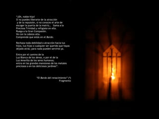 “¡Oh, noble hijo!
Sí no puedes liberarte de la atracción
 y de la repulsión, si no conoces el arte de
escoger la puerta de la matriz… llama a la
Preciosa Trinidad y refúgiate en ella.
Ruega a la Gran Compasión.
Ve con la cabeza alta.
Comprende que estás en el Bardo.

Rechaza toda debilidad o atracción hacia tus
hijos, tus hijas o cualquier ser querido que hayas
dejado atrás; para nada pueden servirte ya.

Entra por el camino de la
Luz Blanca de los devas, o por el de la
Luz Amarilla de los seres humanos;
entra en las grandes mansiones de los metales
preciosos o en los deliciosos jardines”.



                   “El Bardo del renacimiento” (4)
                                       Fragmento
 