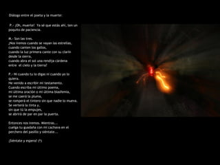 Diálogo entre el poeta y la muerte:

 P.- ¡Oh, muerte! Ya sé que estás ahí, ten un
poquito de paciencia.

M.- Son las tres.
¿Nos iremos cuando se vayan las estrellas,
cuando canten los gallos,
cuando la luz primera cante con su clarín
desde la sierra,
cuando abra el sol una rendija cárdena
entre el cielo y la tierra?

P.- Ni cuando tu lo digas ni cuando yo lo
quiera.
He venido a escribir mi testamento.
Cuando escriba mi último poema,
mi última oración o mi última blasfemia,
se me caerá la pluma,
se romperá el tintero sin que nadie lo mueva.
Se verterá la tinta y,
sin que tú la empujes,
se abrirá de par en par la puerta.

Entonces nos iremos. Mientras...
cuelga tu guadaña con mi cachava en el
perchero del pasillo y siéntate...

¡Siéntate y espera! (6)
 