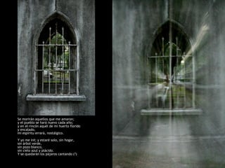 Y yo me iré.
Y se quedarán los pájaros cantando;
y se quedará mi huerto, con su verde árbol,
y con su pozo blanco.

Todas la tardes, el cielo será azul y plácido;
y tocarán, como esta tarde están tocando,
las campanas del campanario.

Se morirán aquellos que me amaron;
y el pueblo se hará nuevo cada año;
y en el rincón aquél de mi huerto florido
y encalado,
mi espíritu errará, nostálgico.

Y yo me iré; y estaré solo, sin hogar,
sin árbol verde,
sin pozo blanco,
sin cielo azul y plácido.
Y se quedarán los pájaros cantando (3)
 